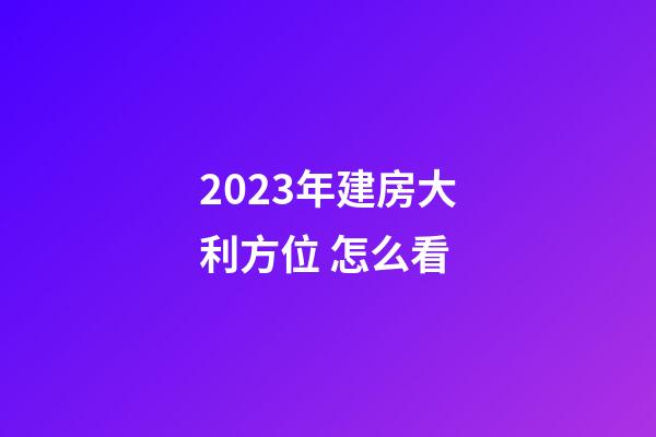 2023年建房大利方位 怎么看